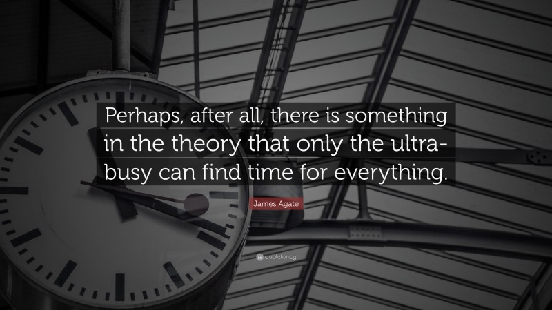 James Agate Quote: “Perhaps, after all, there is something in the theory that only the ultra-busy can find time for everything.”