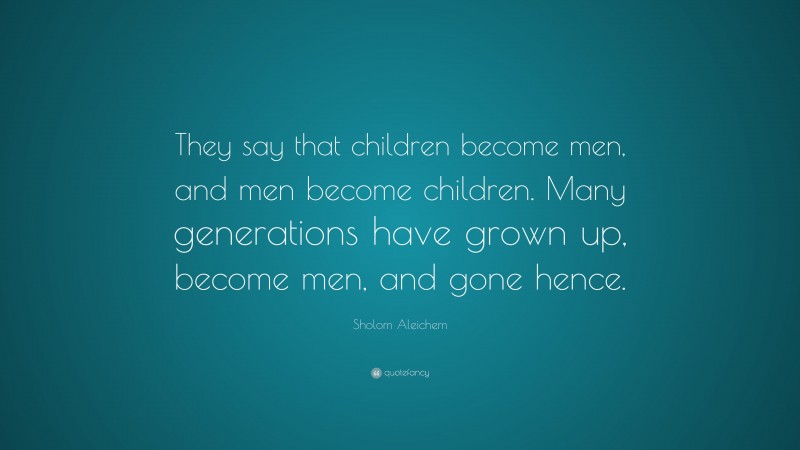 Sholem Aleichem Quote: “They say that children become men, and men become children. Many generations have grown up, become men, and gone hence.”