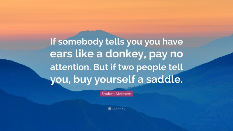 Sholem Aleichem Quote: “If somebody tells you you have ears like a donkey, pay no attention. But if two people tell you, buy yourself a saddle.”