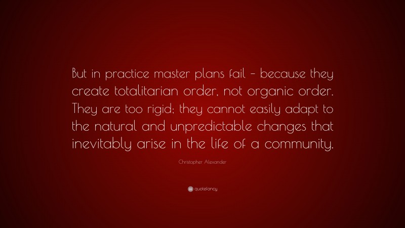 Christopher Alexander Quote: “But in practice master plans fail – because they create totalitarian order, not organic order. They are too rigid; they cannot easily adapt to the natural and unpredictable changes that inevitably arise in the life of a community.”