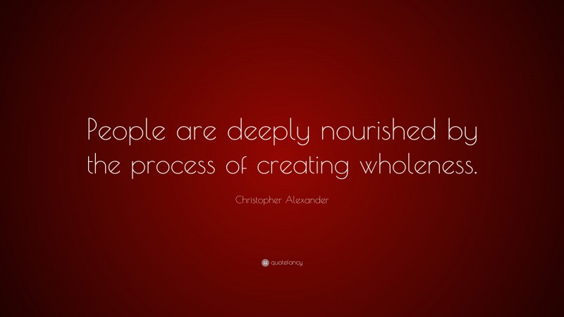 Christopher Alexander Quote: “People are deeply nourished by the process of creating wholeness.”