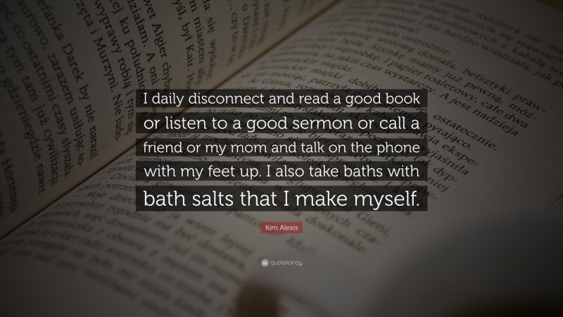 Kim Alexis Quote: “I daily disconnect and read a good book or listen to a good sermon or call a friend or my mom and talk on the phone with my feet up. I also take baths with bath salts that I make myself.”