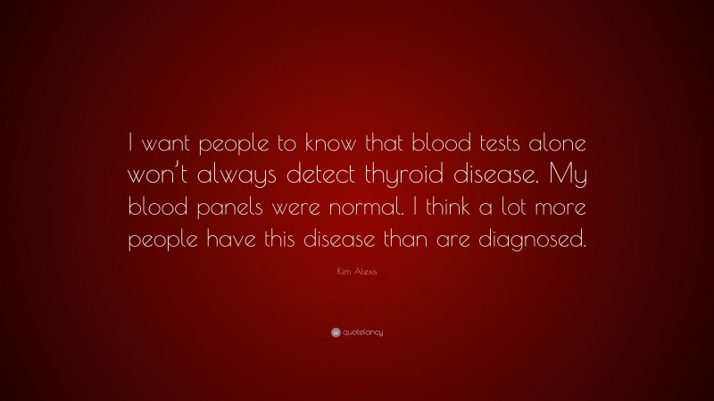Kim Alexis Quote: “I want people to know that blood tests alone won’t always detect thyroid disease. My blood panels were normal. I think a lot more people have this disease than are diagnosed.”