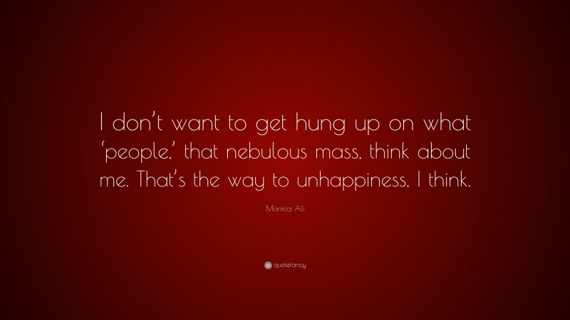 Monica Ali Quote: “I don’t want to get hung up on what ‘people,’ that nebulous mass, think about me. That’s the way to unhappiness, I think.”