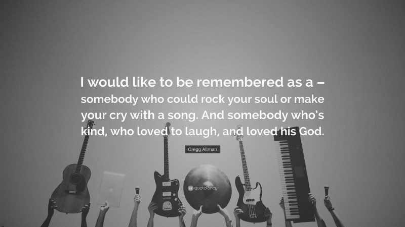Gregg Allman Quote: “I would like to be remembered as a – somebody who could rock your soul or make your cry with a song. And somebody who’s kind, who loved to laugh, and loved his God.”