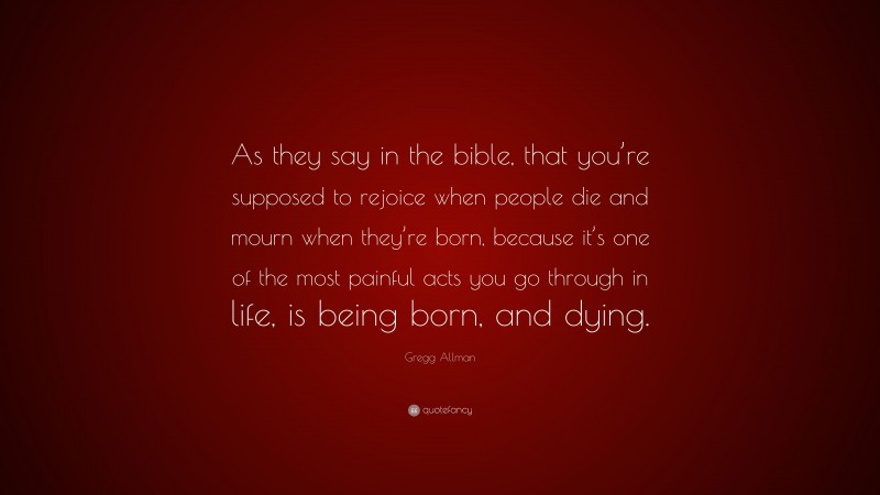 Gregg Allman Quote: “As they say in the bible, that you’re supposed to rejoice when people die and mourn when they’re born, because it’s one of the most painful acts you go through in life, is being born, and dying.”