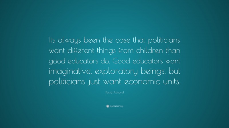 David Almond Quote: “Its always been the case that politicians want different things from children than good educators do. Good educators want imaginative, exploratory beings, but politicians just want economic units.”