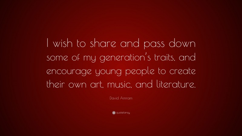David Amram Quote: “I wish to share and pass down some of my generation’s traits, and encourage young people to create their own art, music, and literature.”