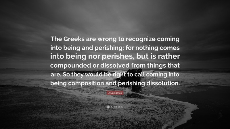 Anaxagoras Quote: “The Greeks are wrong to recognize coming into being and perishing; for nothing comes into being nor perishes, but is rather compounded or dissolved from things that are. So they would be right to call coming into being composition and perishing dissolution.”