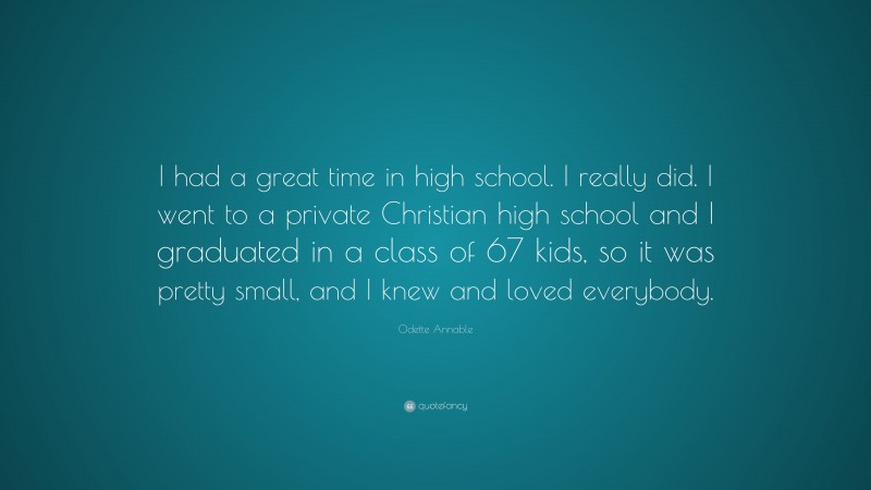 Odette Annable Quote: “I had a great time in high school. I really did. I went to a private Christian high school and I graduated in a class of 67 kids, so it was pretty small, and I knew and loved everybody.”