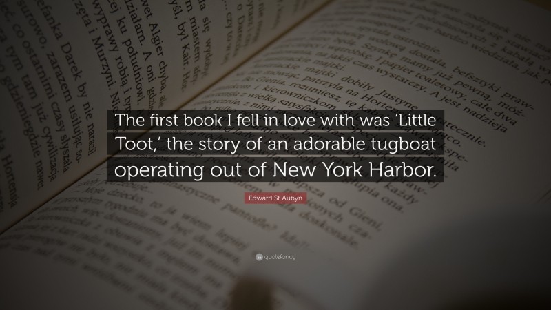 Edward St Aubyn Quote: “The first book I fell in love with was ‘Little Toot,’ the story of an adorable tugboat operating out of New York Harbor.”