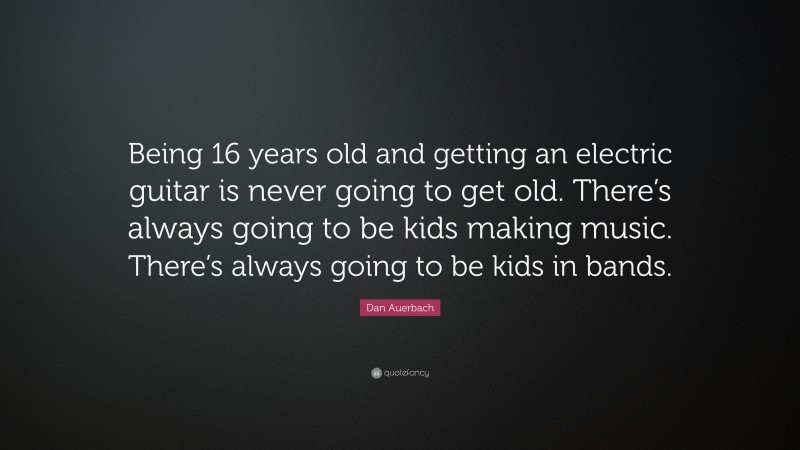 Dan Auerbach Quote: “Being 16 years old and getting an electric guitar is never going to get old. There’s always going to be kids making music. There’s always going to be kids in bands.”