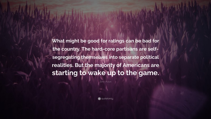 John Avlon Quote: “What might be good for ratings can be bad for the country. The hard-core partisans are self-segregating themselves into separate political realities. But the majority of Americans are starting to wake up to the game.”