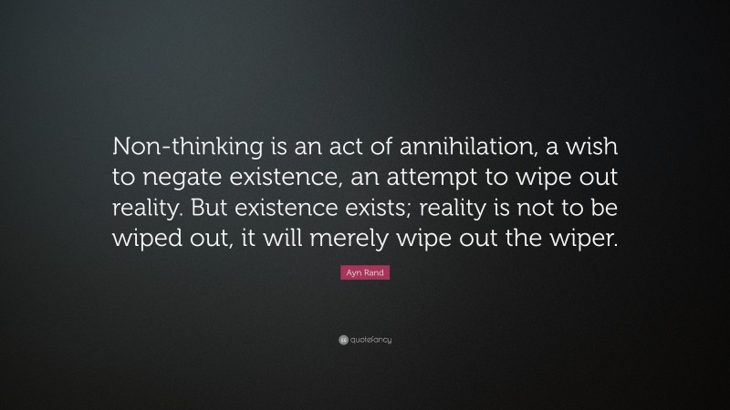 Ayn Rand Quote: “Non-thinking is an act of annihilation, a wish to negate existence, an attempt to wipe out reality. But existence exists; reality is not to be wiped out, it will merely wipe out the wiper.”
