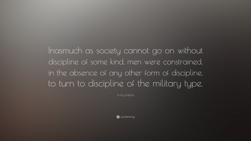 Irving Babbitt Quote: “Inasmuch as society cannot go on without discipline of some kind, men were constrained, in the absence of any other form of discipline, to turn to discipline of the military type.”