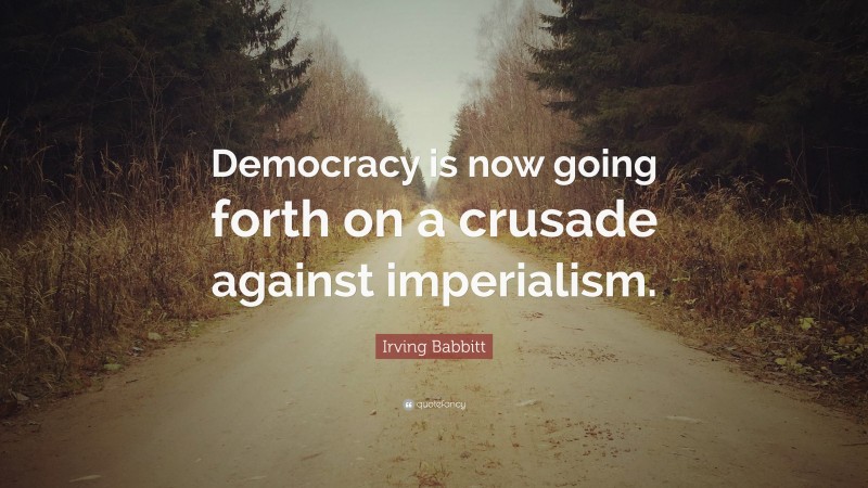 Irving Babbitt Quote: “Democracy is now going forth on a crusade against imperialism.”