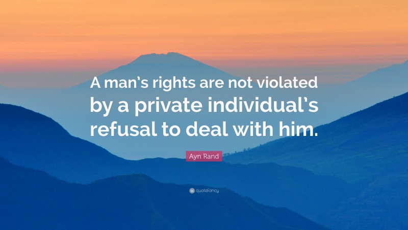 Ayn Rand Quote: “A man’s rights are not violated by a private individual’s refusal to deal with him.”