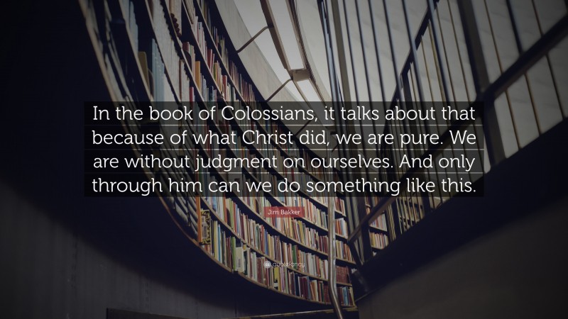 Jim Bakker Quote: “In the book of Colossians, it talks about that because of what Christ did, we are pure. We are without judgment on ourselves. And only through him can we do something like this.”
