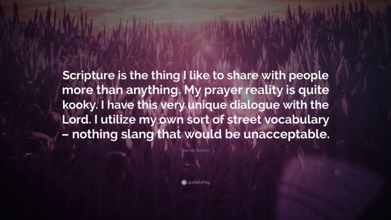 Stephen Baldwin Quote: “Scripture is the thing I like to share with people more than anything. My prayer reality is quite kooky. I have this very unique dialogue with the Lord. I utilize my own sort of street vocabulary – nothing slang that would be unacceptable.”