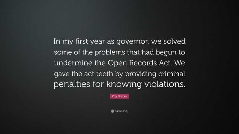 Roy Barnes Quote: “In my first year as governor, we solved some of the problems that had begun to undermine the Open Records Act. We gave the act teeth by providing criminal penalties for knowing violations.”