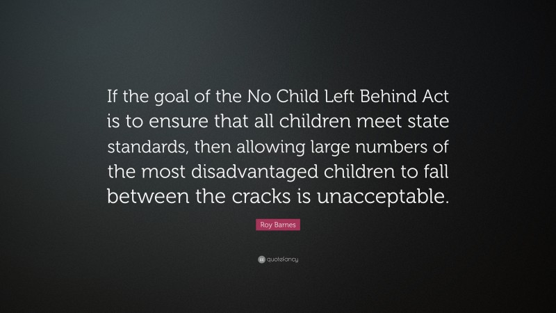 Roy Barnes Quote: “If the goal of the No Child Left Behind Act is to ensure that all children meet state standards, then allowing large numbers of the most disadvantaged children to fall between the cracks is unacceptable.”