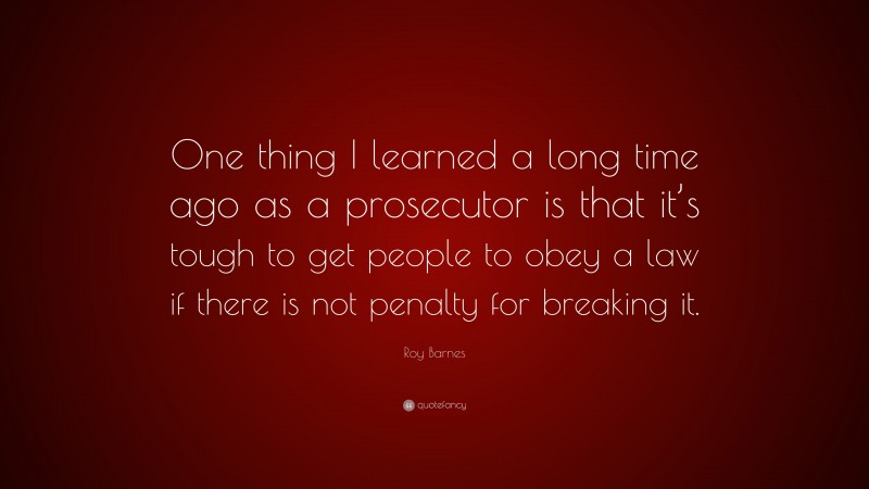 Roy Barnes Quote: “One thing I learned a long time ago as a prosecutor is that it’s tough to get people to obey a law if there is not penalty for breaking it.”