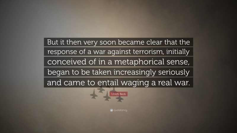 Ulrich Beck Quote: “But it then very soon became clear that the response of a war against terrorism, initially conceived of in a metaphorical sense, began to be taken increasingly seriously and came to entail waging a real war.”