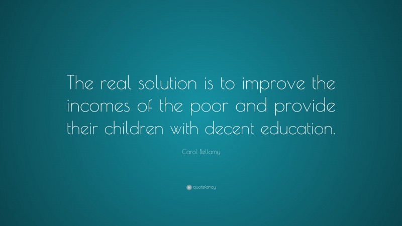 Carol Bellamy Quote: “The real solution is to improve the incomes of the poor and provide their children with decent education.”