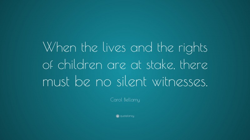 Carol Bellamy Quote: “When the lives and the rights of children are at stake, there must be no silent witnesses.”