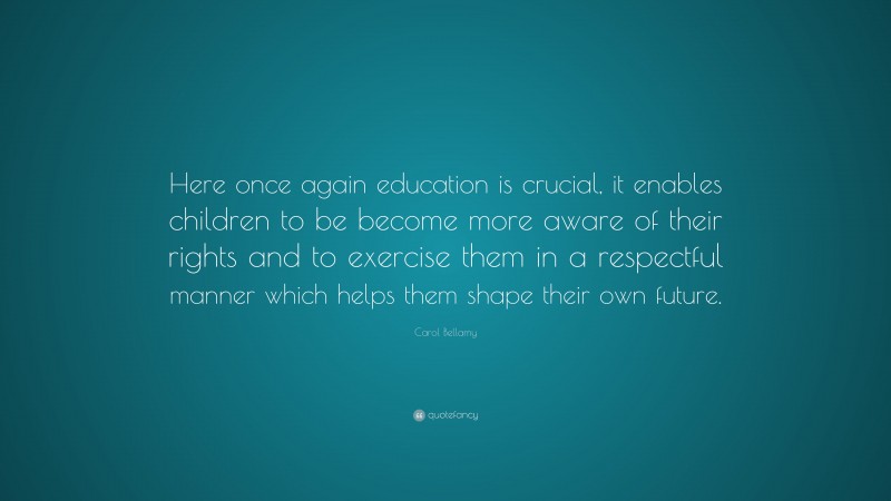 Carol Bellamy Quote: “Here once again education is crucial, it enables children to be become more aware of their rights and to exercise them in a respectful manner which helps them shape their own future.”