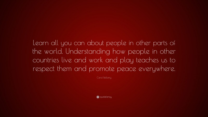 Carol Bellamy Quote: “Learn all you can about people in other parts of the world. Understanding how people in other countries live and work and play teaches us to respect them and promote peace everywhere.”
