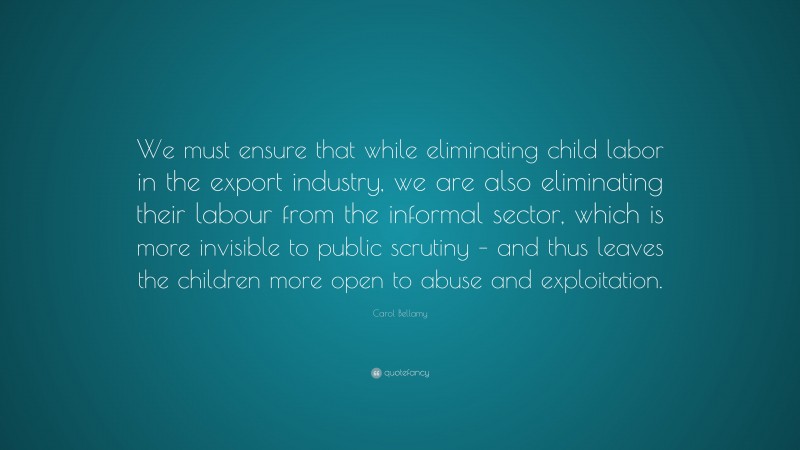 Carol Bellamy Quote: “We must ensure that while eliminating child labor in the export industry, we are also eliminating their labour from the informal sector, which is more invisible to public scrutiny – and thus leaves the children more open to abuse and exploitation.”
