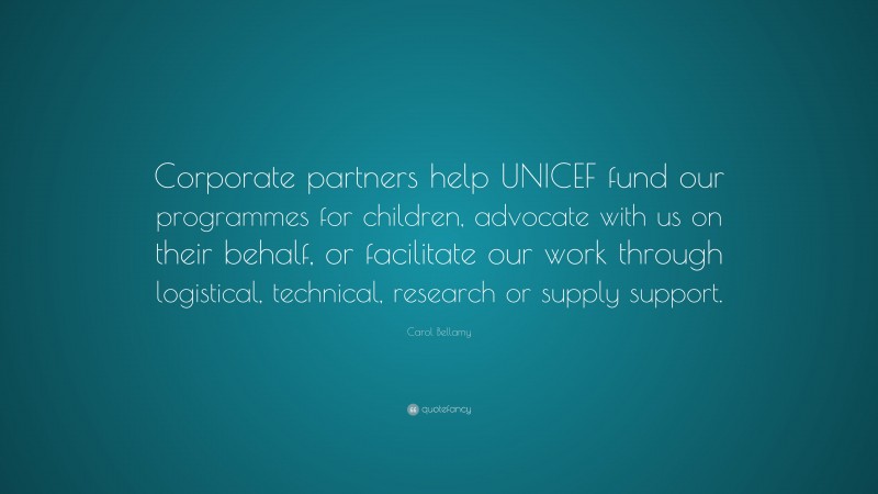 Carol Bellamy Quote: “Corporate partners help UNICEF fund our programmes for children, advocate with us on their behalf, or facilitate our work through logistical, technical, research or supply support.”