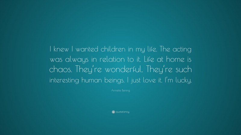 Annette Bening Quote: “I knew I wanted children in my life. The acting was always in relation to it. Life at home is chaos. They’re wonderful. They’re such interesting human beings. I just love it. I’m lucky.”