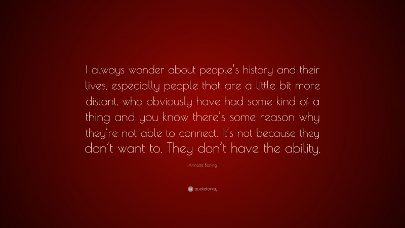 Annette Bening Quote: “I always wonder about people’s history and their lives, especially people that are a little bit more distant, who obviously have had some kind of a thing and you know there’s some reason why they’re not able to connect. It’s not because they don’t want to. They don’t have the ability.”