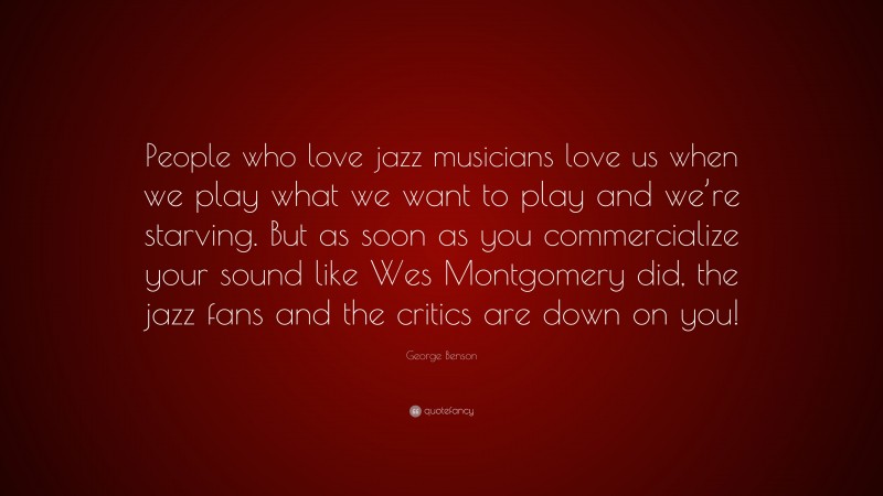 George Benson Quote: “People who love jazz musicians love us when we play what we want to play and we’re starving. But as soon as you commercialize your sound like Wes Montgomery did, the jazz fans and the critics are down on you!”