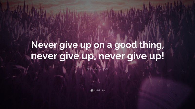 George Benson Quote: “Never give up on a good thing, never give up, never give up!”
