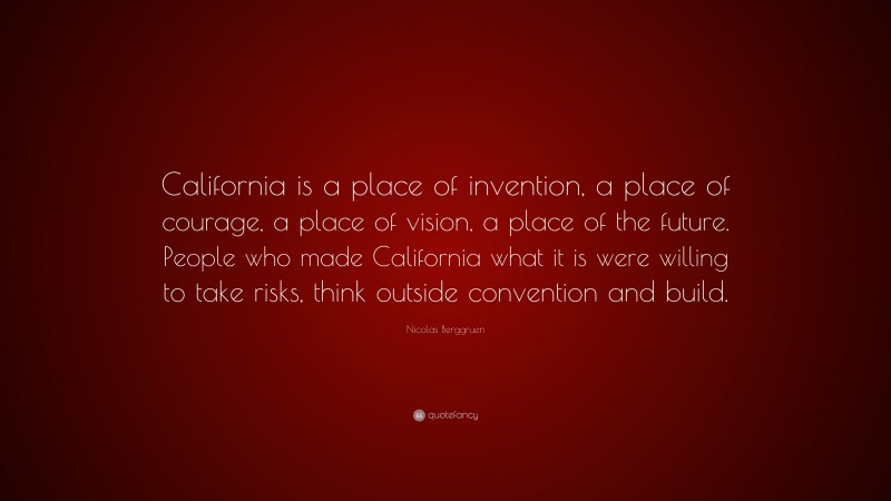 Nicolas Berggruen Quote: “California is a place of invention, a place of courage, a place of vision, a place of the future. People who made California what it is were willing to take risks, think outside convention and build.”