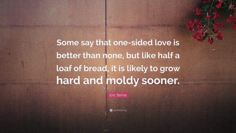 Eric Berne Quote: “Some say that one-sided love is better than none, but like half a loaf of bread, it is likely to grow hard and moldy sooner.”