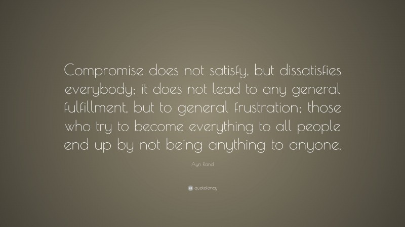 Ayn Rand Quote: “Compromise does not satisfy, but dissatisfies everybody; it does not lead to any general fulfillment, but to general frustration; those who try to become everything to all people end up by not being anything to anyone.”