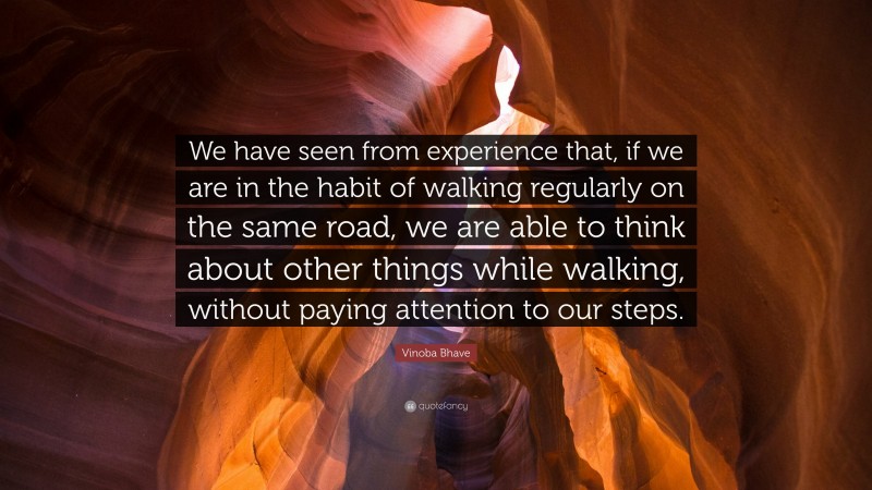 Vinoba Bhave Quote: “We have seen from experience that, if we are in the habit of walking regularly on the same road, we are able to think about other things while walking, without paying attention to our steps.”