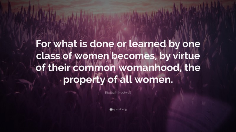 Elizabeth Blackwell Quote: “For what is done or learned by one class of women becomes, by virtue of their common womanhood, the property of all women.”