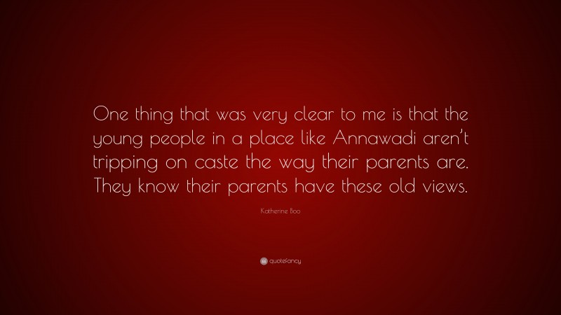 Katherine Boo Quote: “One thing that was very clear to me is that the young people in a place like Annawadi aren’t tripping on caste the way their parents are. They know their parents have these old views.”
