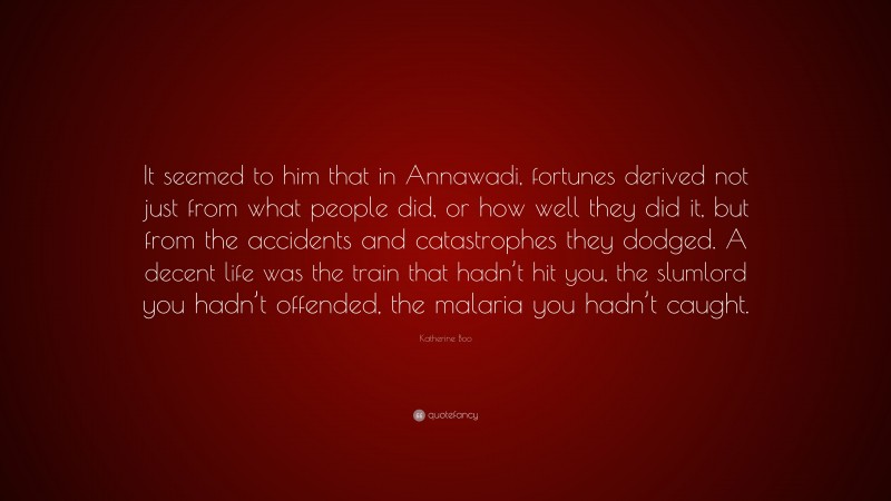 Katherine Boo Quote: “It seemed to him that in Annawadi, fortunes derived not just from what people did, or how well they did it, but from the accidents and catastrophes they dodged. A decent life was the train that hadn’t hit you, the slumlord you hadn’t offended, the malaria you hadn’t caught.”