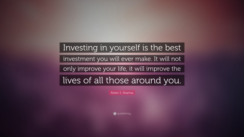 Robin S. Sharma Quote: “Investing in yourself is the best investment you will ever make. It will not only improve your life, it will improve the lives of all those around you.”