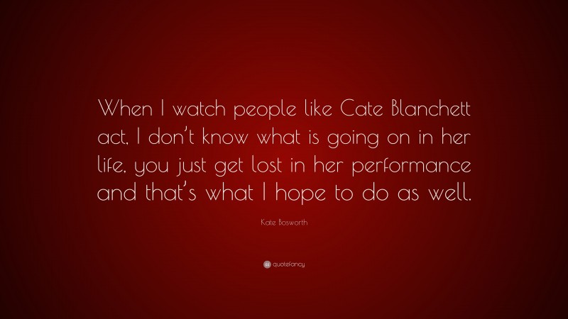 Kate Bosworth Quote: “When I watch people like Cate Blanchett act, I don’t know what is going on in her life, you just get lost in her performance and that’s what I hope to do as well.”