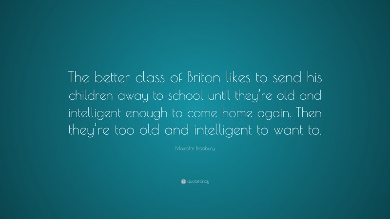 Malcolm Bradbury Quote: “The better class of Briton likes to send his children away to school until they’re old and intelligent enough to come home again. Then they’re too old and intelligent to want to.”