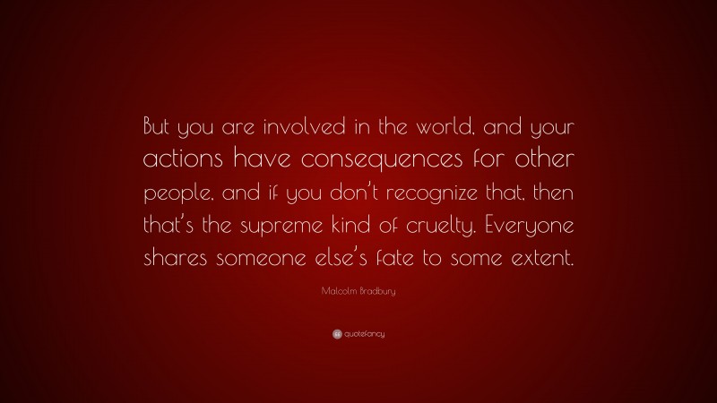 Malcolm Bradbury Quote: “But you are involved in the world, and your actions have consequences for other people, and if you don’t recognize that, then that’s the supreme kind of cruelty. Everyone shares someone else’s fate to some extent.”
