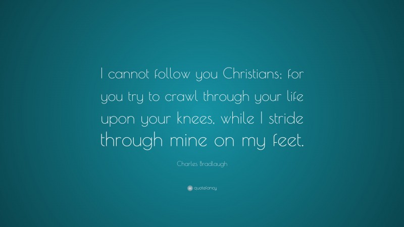 Charles Bradlaugh Quote: “I cannot follow you Christians; for you try to crawl through your life upon your knees, while I stride through mine on my feet.”