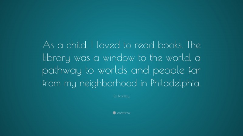 Ed Bradley Quote: “As a child, I loved to read books. The library was a window to the world, a pathway to worlds and people far from my neighborhood in Philadelphia.”